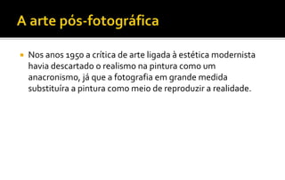  Nos anos 1950 a crítica de arte ligada à estética modernista 
havia descartado o realismo na pintura como um 
anacronismo, já que a fotografia em grande medida 
substituíra a pintura como meio de reproduzir a realidade. 
 