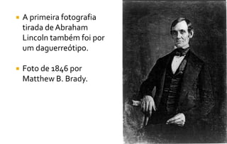  A primeira fotografia 
tirada de Abraham 
Lincoln também foi por 
um daguerreótipo. 
 Foto de 1846 por 
Matthew B. Brady. 
 