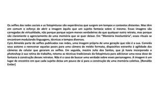 Os selfies das redes sociais e as fotopinturas são experiências que surgem em tempos e contextos distantes. Mas têm
em comum o esforço de abrir a imagem àquilo que um sujeito fantasia sobre si mesmo. Essas imagens são
carregadas de virtualidade, não porque porque sejam menos verdadeiras do que qualquer outro retrato, mas porque
são claramente o agenciamento de uma memória que se quer deixar. Em “Memória Involuntária”, esses rituais se
encontram modulando linguagens, técnicas e tempos diversos.
Cyro Almeida parte de selfies publicados nas redes, uma imagem própria de uma geração que não é a sua. Convida
seus autores a reencenar aquelas poses para uma câmera de médio formato, dispositivo estranho à agilidade das
câmeras de celular que geraram os selfies. Em seguida, mestre Julio dos Santos, que já havia incorporado o
photoshop à sua rotina de trabalho, retoma as técnicas tradicionais da fotopintura para adicionar uma nova dose de
fantasia à construção desses retratos. Não é o caso de buscar uma verdade sobre esses personagens. A imagem é um
lugar de encontro em que cada sujeito deixa um pouco de si para a construção de uma memória coletiva. [Ronaldo
Entler]
 