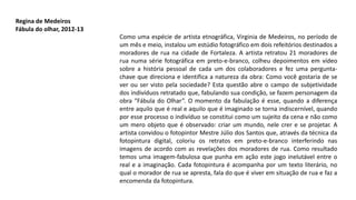 Como uma espécie de artista etnográfica, Virginia de Medeiros, no período de
um mês e meio, instalou um estúdio fotográfico em dois refeitórios destinados a
moradores de rua na cidade de Fortaleza. A artista retratou 21 moradores de
rua numa série fotográfica em preto-e-branco, colheu depoimentos em vídeo
sobre a história pessoal de cada um dos colaboradores e fez uma pergunta-
chave que direciona e identifica a natureza da obra: Como você gostaria de se
ver ou ser visto pela sociedade? Esta questão abre o campo de subjetividade
dos indivíduos retratado que, fabulando sua condição, se fazem personagem da
obra “Fábula do Olhar”. O momento da fabulação é esse, quando a diferença
entre aquilo que é real e aquilo que é imaginado se torna indiscernível, quando
por esse processo o indivíduo se constitui como um sujeito da cena e não como
um mero objeto que é observado: criar um mundo, nele crer e se projetar. A
artista convidou o fotopintor Mestre Júlio dos Santos que, através da técnica da
fotopintura digital, coloriu os retratos em preto-e-branco interferindo nas
imagens de acordo com as revelações dos moradores de rua. Como resultado
temos uma imagem-fabulosa que punha em ação este jogo inelutável entre o
real e a imaginação. Cada fotopintura é acompanha por um texto literário, no
qual o morador de rua se apresta, fala do que é viver em situação de rua e faz a
encomenda da fotopintura.
Regina de Medeiros
Fábula do olhar, 2012-13
 