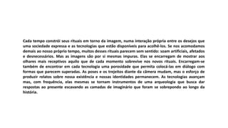 Cada tempo constrói seus rituais em torno da imagem, numa interação própria entre os desejos que
uma sociedade expressa e as tecnologias que estão disponíveis para acolhê-los. Se nos acomodamos
demais ao nosso próprio tempo, muitos desses rituais parecem sem sentido: soam artificiais, afetados
e desnecessários. Mas as imagens são por si mesmas impuras. Elas se encarregam de mostrar aos
olhares mais receptivos aquilo que de cada momento sobrevive nos novos rituais. Encarregam-se
também de encontrar em cada tecnologia uma porosidade que permita colocá-las em diálogo com
formas que parecem superadas. As poses e os trejeitos diante da câmera mudam, mas o esforço de
produzir relatos sobre nossa existência e nossas identidades permanecem. As tecnologias avançam
mas, com frequência, elas mesmas se tornam instrumentos de uma arqueologia que busca dar
respostas ao presente escavando as camadas de imaginário que foram se sobrepondo ao longo da
história.
 