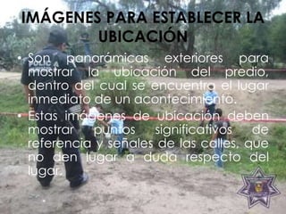 IMÁGENES PARA ESTABLECER LA
UBICACIÓN
• Son panorámicas exteriores para
mostrar la ubicación del predio,
dentro del cual se encuentra el lugar
inmediato de un acontecimiento.
• Estas imágenes de ubicación deben
mostrar puntos significativos de
referencia y señales de las calles, que
no den lugar a duda respecto del
lugar.
 