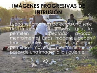 IMÁGENES PROGRESIVAS DE
INTRUSIÓN
• Luego se toma más de cerca una serie
de imágenes progresivas que le
permiten al espectador avanzar
mentalmente. Estas imágenes deben
tener “puntos de transición” que
permitan moverse mentalmente o
pasar de una imagen a la siguiente.
 