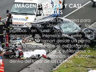IMÁGENES AÉREAS Y CASI
VERTICALES
• Este tipo de imágenes se emplea para
establecer la ubicación de las
pruebas en una zona amplia y
determinar la interrelación entre las
evidencias. Se toman desde un punto
de vista más alto que el del fotógrafo.
A veces se puede lograr subiéndose a
una escalera o utilizando un balcón
dentro del lugar de los hechos.
 