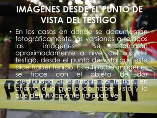 IMÁGENES DESDE EL PUNTO DE
VISTA DEL TESTIGO
• En los casos en donde se documenten
fotográficamente las versiones a testigos
las imágenes se tomarán
aproximadamente a nivel del ojo del
testigo, desde el punto de vista que este
dice haber tenido. Este tipo de imágenes
se hace con el objeto de dar
credibilidad al testimonio del testigo, en
cuanto a lo que pudo haber visto y lo
que definitivamente no pudo ver.
 