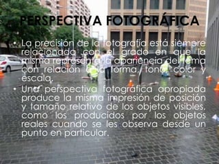 PERSPECTIVA FOTOGRÁFICA
• La precisión de la fotografía está siempre
relacionada con el grado en que la
misma representa la apariencia del tema
con relación a la forma, tono, color y
escala.
• Una perspectiva fotográfica apropiada
produce la misma impresión de posición
y tamaño relativo de los objetos visibles,
como los producidos por los objetos
reales cuando se les observa desde un
punto en particular.
 