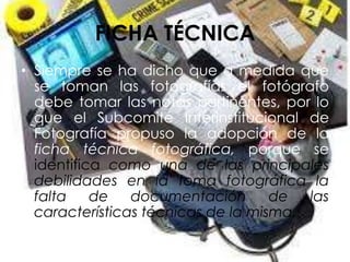 FICHA TÉCNICA
• Siempre se ha dicho que a medida que
se toman las fotografías el fotógrafo
debe tomar las notas pertinentes, por lo
que el Subcomité Interinstitucional de
Fotografía propuso la adopción de la
ficha técnica fotográfica, porque se
identifica como una de las principales
debilidades en la toma fotográfica la
falta de documentación de las
características técnicas de la misma.
 