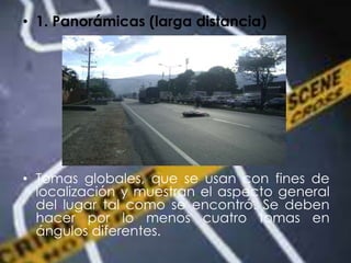 • 1. Panorámicas (larga distancia)
• Tomas globales, que se usan con fines de
localización y muestran el aspecto general
del lugar tal como se encontró. Se deben
hacer por lo menos cuatro tomas en
ángulos diferentes.
 