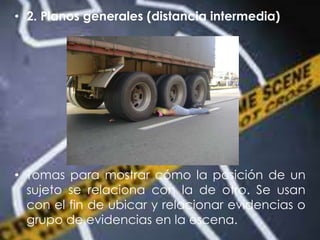 • 2. Planos generales (distancia intermedia)
• Tomas para mostrar cómo la posición de un
sujeto se relaciona con la de otro. Se usan
con el fin de ubicar y relacionar evidencias o
grupo de evidencias en la escena.
 