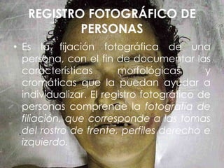 REGISTRO FOTOGRÁFICO DE
PERSONAS
• Es la fijación fotográfica de una
persona, con el fin de documentar las
características morfológicas y
cromáticas que la puedan ayudar a
individualizar. El registro fotográfico de
personas comprende la fotografía de
filiación, que corresponde a las tomas
del rostro de frente, perfiles derecho e
izquierdo.
 