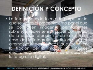DEFINICIÓN Y CONCEPTO
• La fotografía es la forma de perpetuar lo
que se ve, es el procedimiento por el que
se consiguen imágenes permanentes
sobre superficies sensibilizadas por medio
de la acción fotoquímica de la luz en el
caso de la fotografía tradicional, o por
alternativas tecnológicas que permiten
la fijación de la imagen en medios
electromagnéticos como es el caso de
la fotografía digital.
 