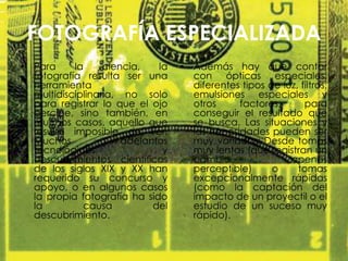 FOTOGRAFÍA ESPECIALIZADA
• Para la ciencia, la
fotografía resulta ser una
herramienta
multidisciplinaria, no solo
para registrar lo que el ojo
percibe, sino también, en
muchos casos, aquello que
resulta imposible de ver.
Muchos adelantos
tecnológicos y
descubrimientos científicos
de los siglos XIX y XX han
requerido su concurso y
apoyo, o en algunos casos
la propia fotografía ha sido
la causa del
descubrimiento.
• Además hay que contar
con ópticas especiales,
diferentes tipos de luz, filtros,
emulsiones especiales y
otros factores, para
conseguir el resultado que
se busca. Las situaciones y
las necesidades pueden ser
muy variadas: Desde tomas
muy lentas (que registran un
cambio apenas
perceptible) o tomas
excepcionalmente rápidas
(como la captación del
impacto de un proyectil o el
estudio de un suceso muy
rápido).
 