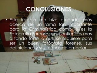 CONCLUSIONES
• Este trabajo me hizo entender más
acerca de un rama tan importante
para la Criminalística como lo es la
Fotografía Forense, aquí entiendes mas
a fondo todo lo que se requiere para
ser un buen fotógrafo forense, sus
definiciones y sus formas de embalar.
 
