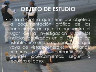 OBJETO DE ESTUDIO
• Es la disciplina que tiene por objetivo
la documentación gráfica de las
condiciones en que se encuentra el
lugar de la investigación y de los
indicios localizados en él. Deberá de
establecerse una progresión clara que
vaya de vistas generales, medianas,
primeros planos, acercamientos y
grandes acercamientos, según lo
requiera el caso.
 