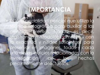 IMPORTANCIA
• Es la especialidad pericial que utiliza la
técnica fotográfica para auxiliar a las
ciencias forenses, fijando, es decir,
registrando metodológicamente y con
la exactitud y nitidez suficientes para
preservar en imágenes, todos y cada
uno de los indicios relacionados con la
investigación de los hechos
presuntamente delictuosos.
 