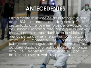 ANTECEDENTES
• Oficialmente la invención de la fotografía data
de 1839 cuando el daguerrotipo fue
presentado ante los miembros de la Academia
de Ciencias Francesa, resaltando que la nueva
técnica permitía reproducir todo lo visible, con
menos personas y en menor tiempo que como
hasta el momento se había hecho
(dibujantes), inaugurando un nuevo método
de aprendizaje de lo real, pues hasta entonces
esto se transmitía únicamente por las
tradiciones escrita, verbal y pictórica.
 