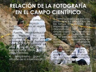 RELACIÓN DE LA FOTOGRAFÍA
EN EL CAMPO CIENTÍFICO
• 1. Documento de consulta.
• 2. Una técnica o
instrumento para el registro
de información.
• 3. Fuente de información
que implica no solo
documentar las fotos para
entenderlas mejor, también
requiere saber observar en
ellas lo que no pueden
proporcionar otras fuentes
documentales.
• 4. Mecanismo para la
difusión de la información.
• 5. Tema u objeto de estudio,
dado que los productos de
las tomas fotográficas (las
impresiones y las
diapositivas) no son una
simple copia de la realidad
visible, ni un duplicado fiel
de la percepción humana,
son una representación
icónica altamente
convencional y como
fuente de información de
primera mano para la
investigación, es decir, se
pueden convertir en objetos
de análisis o documentos
de consulta.
 