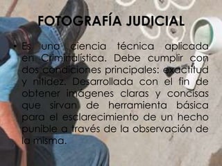 FOTOGRAFÍA JUDICIAL
• Es una ciencia técnica aplicada
en Criminalística. Debe cumplir con
dos condiciones principales: exactitud
y nitidez. Desarrollada con el fin de
obtener imágenes claras y concisas
que sirvan de herramienta básica
para el esclarecimiento de un hecho
punible a través de la observación de
la misma.
 