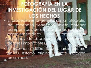 FOTOGRAFÍA EN LA
INVESTIGACIÓN DEL LUGAR DE
LOS HECHOS
• El procedimiento general de la fotografía
del escenario tiene por objeto obtener
panorámicas de amplias zonas del lugar,
complementadas con tomas más
cercanas de secciones que contengan
detalles importantes.
• El escenario debe fotografiarse primero
en su estado original intacto (imagen
preliminar).
 