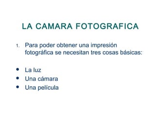 LA CAMARA FOTOGRAFICA
1. Para poder obtener una impresión
fotográfica se necesitan tres cosas básicas:
 La luz
 Una cámara
 Una película
 