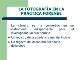 LA FOTOGRAFÌA EN LA
PRÀCTICA FORENSE
La cámara se ha convertido en un
instrumento indispensable para el
investigador, ya que permite.
 Un registro de la apariencia real del indicio
 Un registro del escenario del hecho
delictuoso
 