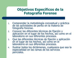 Objetivos Específicos de la
Fotografía Forense
1. Comprender la metodología conceptual y práctica
de las actividades de perito en la materia de
fotografía forense.
2. Conocer las diferentes técnicas de fijación y
aplicación en el lugar de los hechos, así como en el
laboratorio en sus diferentes procesos.
3. Que las diferentes técnicas de fijación y aplicación
en el lugar de los hechos, así como en el
laboratorio en sus diferentes procesos.
4. Ilustrar todos los dictámenes, cualquiera que sea la
especialidad en las ramas de los servicios
periciales.
 