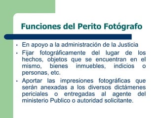 Funciones del Perito Fotógrafo
• En apoyo a la administración de la Justicia
• Fijar fotográficamente del lugar de los
hechos, objetos que se encuentran en el
mismo, bienes inmuebles, indicios o
personas, etc.
• Aportar las impresiones fotográficas que
serán anexadas a los diversos dictámenes
periciales o entregadas al agente del
ministerio Publico o autoridad solicitante.
 