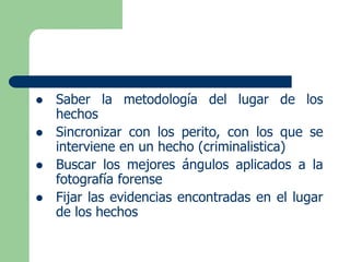  Saber la metodología del lugar de los
hechos
 Sincronizar con los perito, con los que se
interviene en un hecho (criminalistica)
 Buscar los mejores ángulos aplicados a la
fotografía forense
 Fijar las evidencias encontradas en el lugar
de los hechos
 