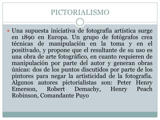 PICTORIALISMO

 Una supuesta iniciativa de fotografía artística surge
 en 1890 en Europa. Un grupo de fotógrafos crea
 técnicas de manipulación en la toma y en el
 positivado, y propone que el resultante de su uso es
 una obra de arte fotográfico, en cuanto requieren de
 manipulación por parte del autor y generan obras
 únicas: dos de los puntos discutidos por parte de los
 pintores para negar la artisticidad de la fotografía.
 Algunos autores pictorialistas son: Peter Henry
 Emerson,     Robert    Demachy,      Henry     Peach
 Robinson, Comandante Puyo
 