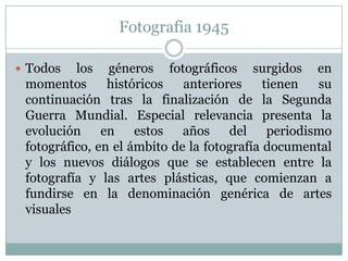 Fotografia 1945

 Todos   los géneros fotográficos surgidos en
 momentos       históricos   anteriores     tienen   su
 continuación tras la finalización de la Segunda
 Guerra Mundial. Especial relevancia presenta la
 evolución en estos          años    del     periodismo
 fotográfico, en el ámbito de la fotografía documental
 y los nuevos diálogos que se establecen entre la
 fotografía y las artes plásticas, que comienzan a
 fundirse en la denominación genérica de artes
 visuales
 
