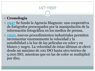 147-1950

 Cronología
 1947 Se funda la Agencia Magnum: una cooperativa
  de fotógrafos preocupados por la manipulación de la
  información fotográfica en los medios de prensa.
 1950, nuevos procedimientos industriales permiten
  incrementar enormemente la velocidad y la
  sensibilidad a la luz de las películas en color y en
  blanco y negro. La velocidad de éstas últimas se elevó
  desde un máximo de 100 ISO hasta otro teórico de
  5.000 ISO, mientras que en las de color se multiplicó
  por diez.
 