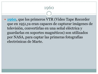 1960

 1960, que los primeros VTR (Video Tape Recorder
 que en 1951,ya eran capaces de capturar imágenes de
 televisión, convertirlas en una señal eléctrica y
 guardarlas en soportes magnéticos) son utilizados
 por NASA, para captar las primeras fotografías
 electrónicas de Marte.
 