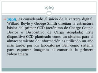 1969

 1969, es considerado el inicio de la carrera digital.
 Willard Boyle y George Smith diseñan la estructura
 básica del primer CCD (acrónimo de Charge Couple
 Device ó Dispositivo de Carga Acoplada) Este
 dispositivo CCD planteado como un sistema para el
 almacenamiento de información es utilizado un año
 más tarde, por los laboratorios Bell como sistema
 para capturar imágenes al construir la primera
 videocámara
 