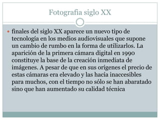 Fotografia siglo XX

 finales del siglo XX aparece un nuevo tipo de
 tecnología en los medios audiovisuales que supone
 un cambio de rumbo en la forma de utilizarlos. La
 aparición de la primera cámara digital en 1990
 constituye la base de la creación inmediata de
 imágenes. A pesar de que en sus orígenes el precio de
 estas cámaras era elevado y las hacía inaccesibles
 para muchos, con el tiempo no sólo se han abaratado
 sino que han aumentado su calidad técnica
 
