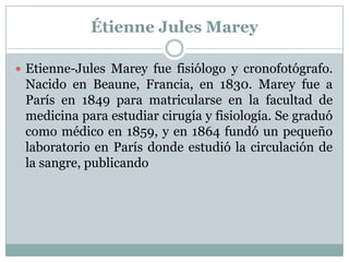 Étienne Jules Marey

 Etienne-Jules Marey fue fisiólogo y cronofotógrafo.
 Nacido en Beaune, Francia, en 1830. Marey fue a
 París en 1849 para matricularse en la facultad de
 medicina para estudiar cirugía y fisiología. Se graduó
 como médico en 1859, y en 1864 fundó un pequeño
 laboratorio en París donde estudió la circulación de
 la sangre, publicando
 