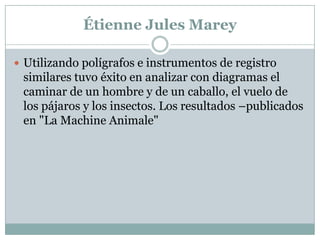 Étienne Jules Marey

 Utilizando polígrafos e instrumentos de registro
 similares tuvo éxito en analizar con diagramas el
 caminar de un hombre y de un caballo, el vuelo de
 los pájaros y los insectos. Los resultados –publicados
 en "La Machine Animale"
 