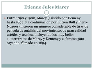 Étienne Jules Marey

 Entre 1890 y 1900, Marey (asistido por Demeny
 hasta 1894, y a continuación por Lucien Bull y Pierre
 Nogues) hicieron un número considerable de tiras de
 película de análisis del movimiento, de gran calidad
 estética y técnica, incluyendo los muy bellos
 autorretratos de Marey y Demeny y el famoso gato
 cayendo, filmado en 1894.
 