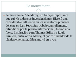 Le mouvement.

 Le mouvement" de Marey, un trabajo importante
 que cubría todas sus investigaciones. Ejerció una
 considerable influencia en los inventores pioneros
 del cine en los 1890s. Sus trabajos, ampliamente
 difundidos por la prensa internacional, fueron una
 fuerte inspiración para Thomas Edison y Louis
 Lumière, entre otros. Marey, el padre fundador de la
 técnica cinematográfica, murió en 1904.
 