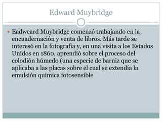 Edward Muybridge

 Eadweard Muybridge comenzó trabajando en la
 encuadernación y venta de libros. Más tarde se
 interesó en la fotografía y, en una visita a los Estados
 Unidos en 1860, aprendió sobre el proceso del
 colodión húmedo (una especie de barniz que se
 aplicaba a las placas sobre el cual se extendía la
 emulsión química fotosensible
 