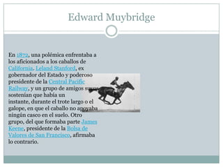 Edward Muybridge


En 1872, una polémica enfrentaba a
los aficionados a los caballos de
California. Leland Stanford, ex
gobernador del Estado y poderoso
presidente de la Central Pacific
Railway, y un grupo de amigos suyos
sostenían que había un
instante, durante el trote largo o el
galope, en que el caballo no apoyaba
ningún casco en el suelo. Otro
grupo, del que formaba parte James
Keene, presidente de la Bolsa de
Valores de San Francisco, afirmaba
lo contrario.
 