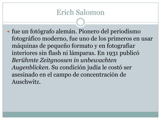 Erich Salomon

 fue un fotógrafo alemán. Pionero del periodismo
 fotográfico moderno, fue uno de los primeros en usar
 máquinas de pequeño formato y en fotografiar
 interiores sin flash ni lámparas. En 1931 publicó
 Berühmte Zeitgnossen in unbewachten
 Augenblicken. Su condición judía le costó ser
 asesinado en el campo de concentración de
 Auschwitz.
 