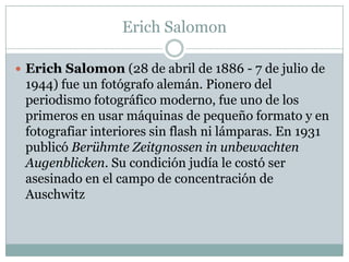 Erich Salomon

 Erich Salomon (28 de abril de 1886 - 7 de julio de
 1944) fue un fotógrafo alemán. Pionero del
 periodismo fotográfico moderno, fue uno de los
 primeros en usar máquinas de pequeño formato y en
 fotografiar interiores sin flash ni lámparas. En 1931
 publicó Berühmte Zeitgnossen in unbewachten
 Augenblicken. Su condición judía le costó ser
 asesinado en el campo de concentración de
 Auschwitz
 