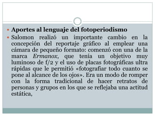  Aportes al lenguaje del fotoperiodismo
 Salomon   realizó un importante cambio en la
 concepción del reportaje gráfico al emplear una
 cámara de pequeño formato: comenzó con una de la
 marca Ermanox, que tenía un objetivo muy
 luminoso de f/2 y el uso de placas fotográficas ultra
 rápidas que le permitió «fotografiar todo cuanto se
 pone al alcance de los ojos». Era un modo de romper
 con la forma tradicional de hacer retratos de
 personas y grupos en los que se reflejaba una actitud
 estática,
 
