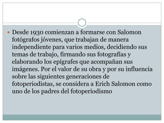  Desde 1930 comienzan a formarse con Salomon
 fotógrafos jóvenes, que trabajan de manera
 independiente para varios medios, decidiendo sus
 temas de trabajo, firmando sus fotografías y
 elaborando los epígrafes que acompañan sus
 imágenes. Por el valor de su obra y por su influencia
 sobre las siguientes generaciones de
 fotoperiodistas, se considera a Erich Salomon como
 uno de los padres del fotoperiodismo
 