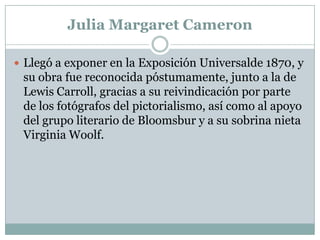 Julia Margaret Cameron

 Llegó a exponer en la Exposición Universalde 1870, y
 su obra fue reconocida póstumamente, junto a la de
 Lewis Carroll, gracias a su reivindicación por parte
 de los fotógrafos del pictorialismo, así como al apoyo
 del grupo literario de Bloomsbur y a su sobrina nieta
 Virginia Woolf.
 