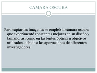 CAMARA OSCURA



Para captar las imágenes se empleó la cámara oscura
 que experimentó constantes mejoras en su diseño y
 tamaño, así como en las lentes ópticas u objetivos
 utilizados, debido a las aportaciones de diferentes
 investigadores.
 