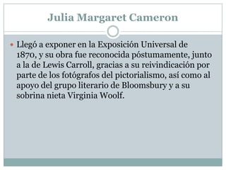 Julia Margaret Cameron

 Llegó a exponer en la Exposición Universal de
 1870, y su obra fue reconocida póstumamente, junto
 a la de Lewis Carroll, gracias a su reivindicación por
 parte de los fotógrafos del pictorialismo, así como al
 apoyo del grupo literario de Bloomsbury y a su
 sobrina nieta Virginia Woolf.
 
