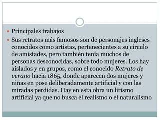  Principales trabajos
 Sus retratos más famosos son de personajes ingleses
 conocidos como artistas, pertenecientes a su círculo
 de amistades, pero también tenía muchos de
 personas desconocidas, sobre todo mujeres. Los hay
 aislados y en grupos, como el conocido Retrato de
 verano hacia 1865, donde aparecen dos mujeres y
 niñas en pose deliberadamente artificial y con las
 miradas perdidas. Hay en esta obra un lirismo
 artificial ya que no busca el realismo o el naturalismo
 