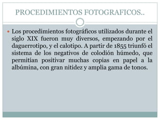 PROCEDIMIENTOS FOTOGRAFICOS..

 Los procedimientos fotográficos utilizados durante el
 siglo XIX fueron muy diversos, empezando por el
 daguerrotipo, y el calotipo. A partir de 1855 triunfó el
 sistema de los negativos de colodión húmedo, que
 permitían positivar muchas copias en papel a la
 albúmina, con gran nitidez y amplia gama de tonos.
 