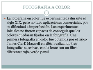 FOTOGRAFIA A COLOR

 La fotografía en color fue experimentada durante el
 siglo XIX, pero no tuvo aplicaciones comerciales, por
 su dificultad e imperfección. Los experimentos
 iniciales no fueron capaces de conseguir que los
 colores quedaran fijados en la fotografía. Una
 primera fotografía en color fue obtenida por el físico
 James ClerK Maxwell en 1861, realizando tres
 fotografías sucesivas, con la lente con un filtro
 diferente: rojo, verde y azul
 